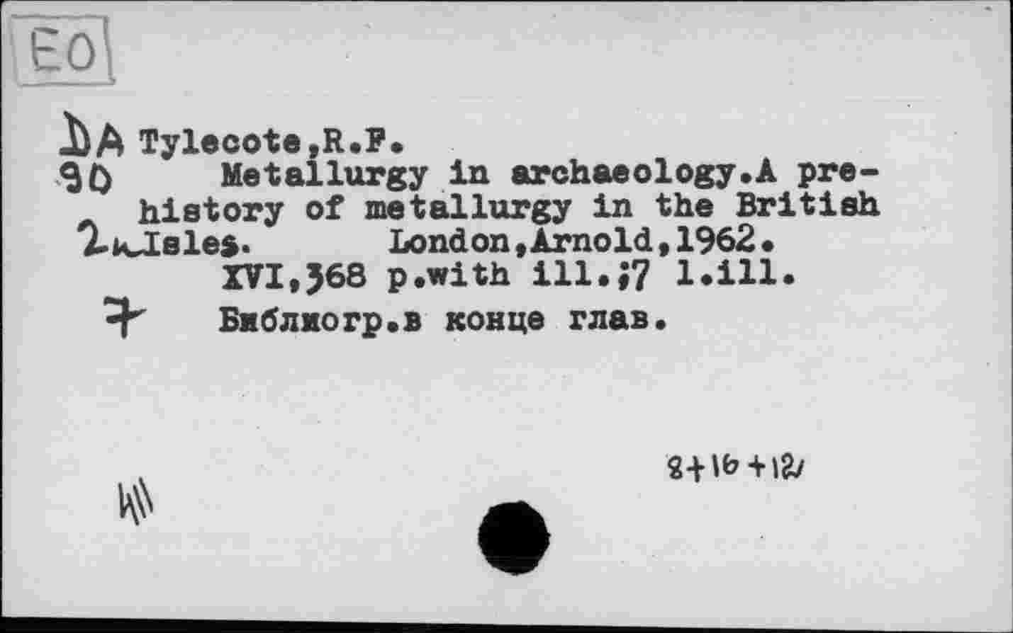 ﻿ад
іA Tylecote,R.P.
30 Metallurgy in archaeology.A pre-history of metallurgy in the British AkJLsles. London »Arnold, 1962.
XVI,J68 p.with ill.;? l.ill.
Библиогр.в конце глав.

2+ lb + l&